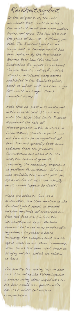   Reinheitsgebot 
In the original text, the only ingredients that could be used in the production of beer were water, barley, and hops. The law also set the price of beer at 1-2 Pfennig per Maß. The Reinheitsgebot is no longer part of German law: it has been replaced by the Provisional German Beer Law (Vorläufiges Deutsches Biergesetz (Provisional German Beer-law of 1993)), which allows constituent components prohibited in the Reinheitsgebot, such as wheat malt and cane sugar, but which no longer allows unmalted barley.

Note that no yeast was mentioned in the original text. It was not until the 1800s that Louis Pasteur discovered the role of microorganisms in the process of fermentation, therefore yeast was not known to be an ingredient of beer. Brewers generally took some sediment from the previous fermentation and added it to the next, the sediment generally containing the necessary organisms to perform fermentation. If none was available, they would just set up a number of vats, and usually yeast would "appear by itself."

Hops are added to beer as a preservative, and their mention in the Reinheitsgebot meant to prevent inferior methods of preserving beer that had been used before the introduction of hops. Medieval brewers had used many problematic ingredients to preserve beers, including, for example, soot and fly agaric mushrooms. More commonly, other herbs had been used, such as stinging nettles, which are related to hops.

The penalty for making impure beer was also set in the Reinheitsgebot: a brewer using other ingredients for his beer could have questionable barrels confiscated with no compensation.