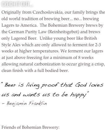 Czech it out...
Originally from Czechoslovakia, our family brings the old world tradition of brewing beer... no... brewing Lagers to America.  The Bohemian Brewery brews by the German Purity Law (Reinheitsgebot) and brews only Lagered Beer.  Unlike young beer like British Style Ales which are only allowed to ferment for 2-3 weeks at higher temperatures. We ferment our lagers at just above freezing for a minimum of 8 weeks allowing natural carbonization to occur giving a crisp, clean finish with a full bodied beer.

“Beer is living proof that God loves us and wants us to be happy” 
Benjamin Franklin


Friends of Bohemian Brewery:





















